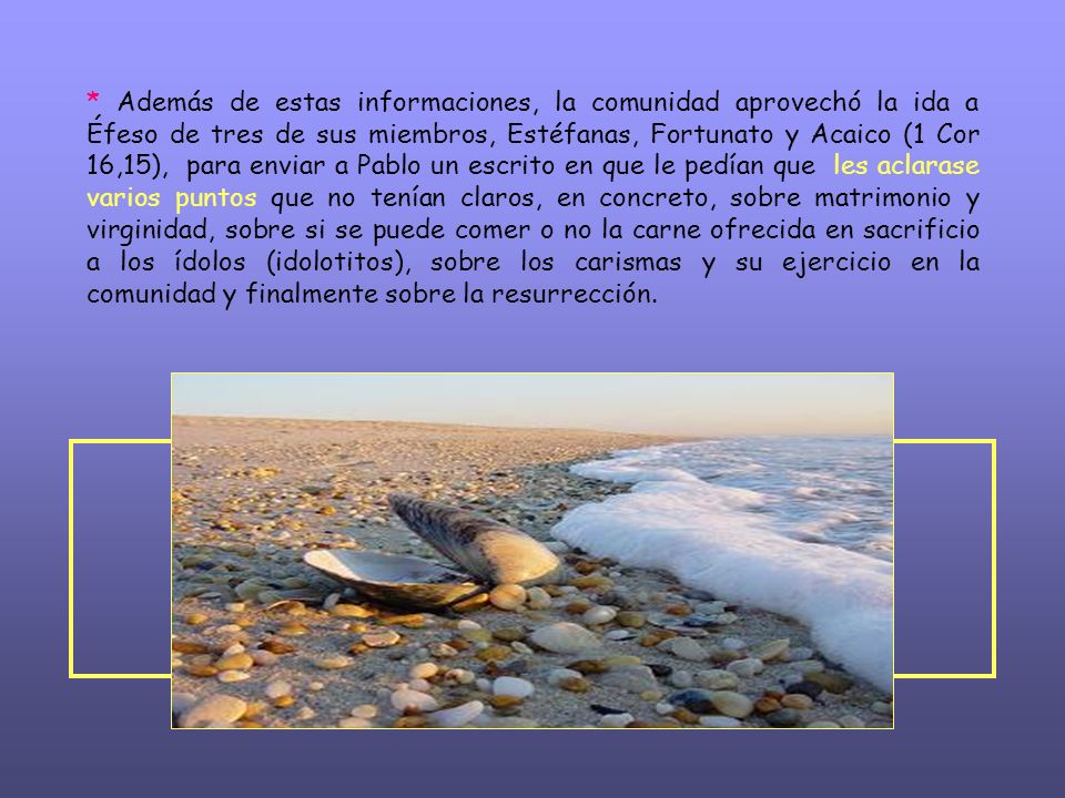 * Además de estas informaciones, la comunidad aprovechó la ida a Éfeso de tres de sus miembros, Estéfanas, Fortunato y Acaico (1 Cor 16,15), para enviar a Pablo un escrito en que le pedían que les aclarase varios puntos que no tenían claros, en concreto, sobre matrimonio y virginidad, sobre si se puede comer o no la carne ofrecida en sacrificio a los ídolos (idolotitos), sobre los carismas y su ejercicio en la comunidad y finalmente sobre la resurrección.