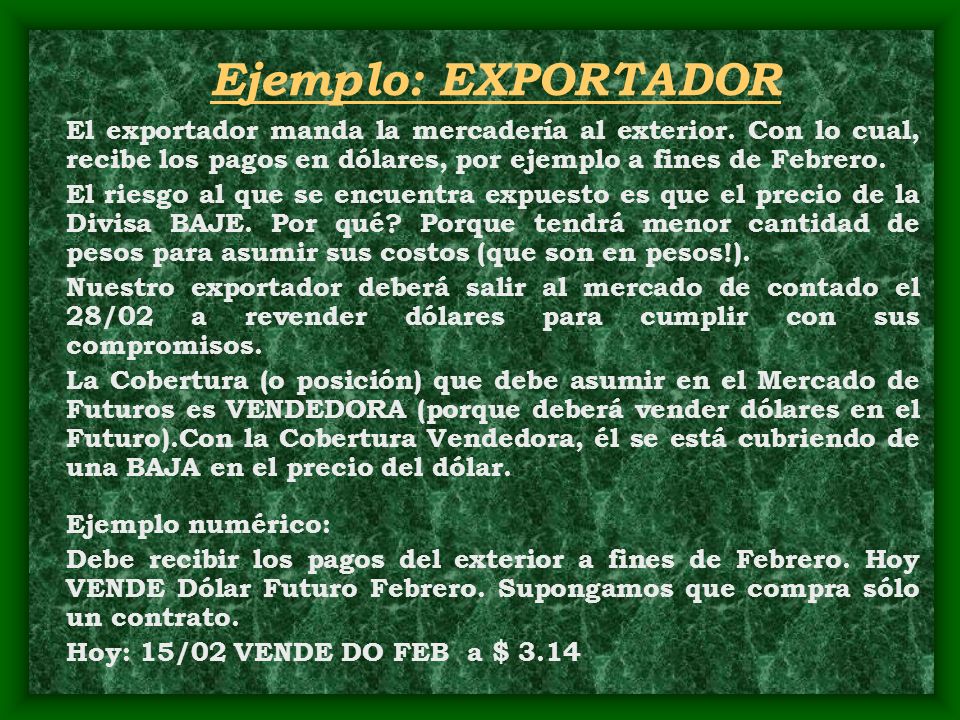 Ejemplo: EXPORTADOR El exportador manda la mercadería al exterior. Con lo cual, recibe los pagos en dólares, por ejemplo a fines de Febrero.
