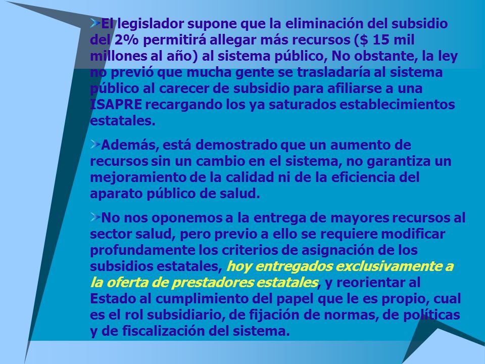 El legislador supone que la eliminación del subsidio del 2% permitirá allegar más recursos ($ 15 mil millones al año) al sistema público, No obstante, la ley no previó que mucha gente se trasladaría al sistema público al carecer de subsidio para afiliarse a una ISAPRE recargando los ya saturados establecimientos estatales.