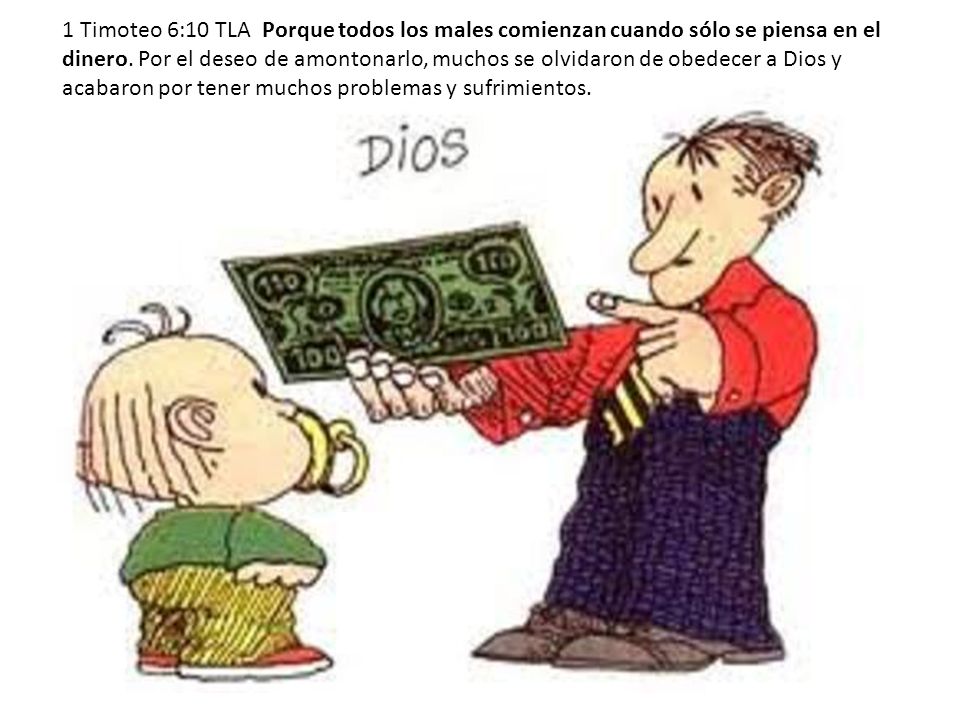 1 Timoteo 6:10 TLA Porque todos los males comienzan cuando sólo se piensa en el dinero. Por el deseo de amontonarlo, muchos se olvidaron de obedecer a Dios y acabaron por tener muchos problemas y sufrimientos.