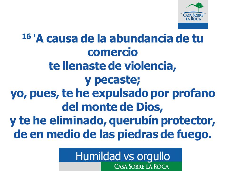 16 A causa de la abundancia de tu comercio te llenaste de violencia, y pecaste; yo, pues, te he expulsado por profano del monte de Dios, y te he eliminado, querubín protector, de en medio de las piedras de fuego.