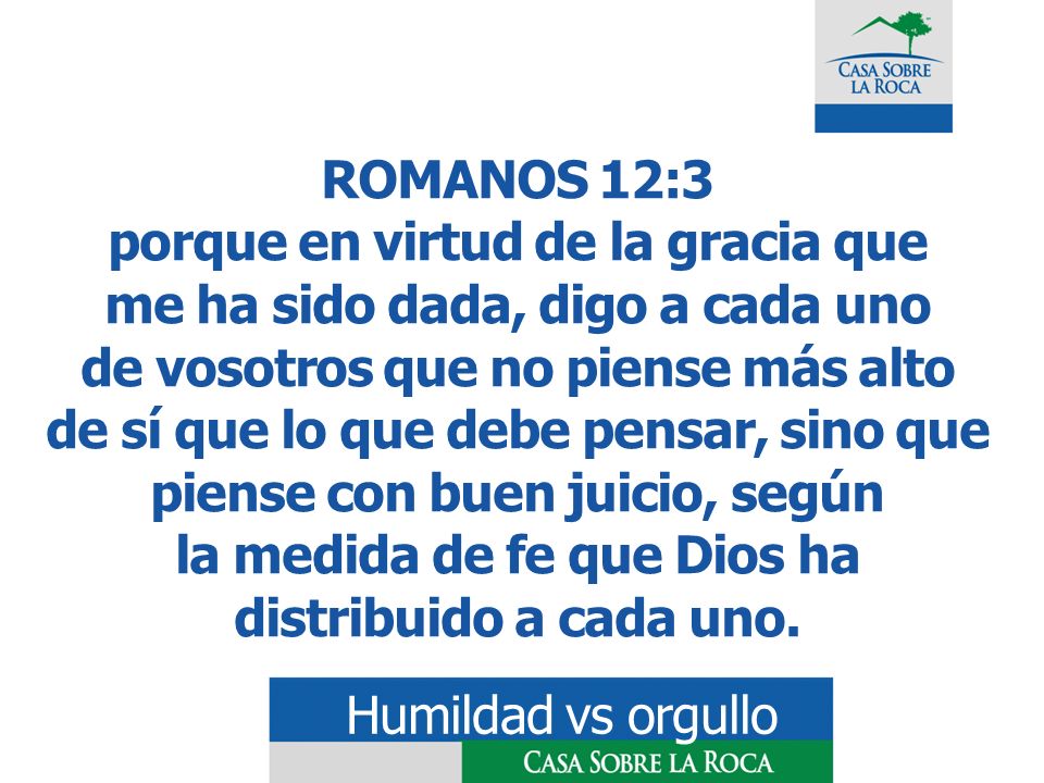 ROMANOS 12:3 porque en virtud de la gracia que me ha sido dada, digo a cada uno de vosotros que no piense más alto de sí que lo que debe pensar, sino que piense con buen juicio, según la medida de fe que Dios ha distribuido a cada uno.