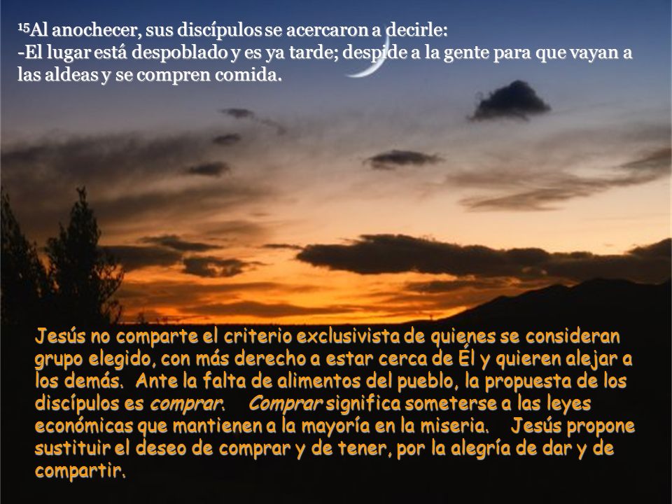 15Al anochecer, sus discípulos se acercaron a decirle: -El lugar está despoblado y es ya tarde; despide a la gente para que vayan a las aldeas y se compren comida.