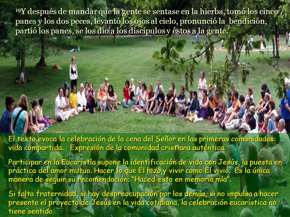 19Y después de mandar que la gente se sentase en la hierba, tomó los cinco panes y los dos peces, levantó los ojos al cielo, pronunció la bendición, partió los panes, se los dio a los discípulos y éstos a la gente.