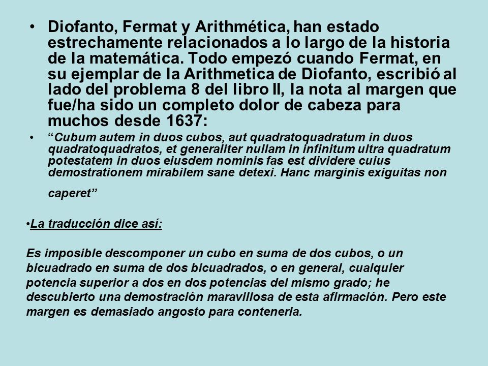 Diofanto, Fermat y Arithmética, han estado estrechamente relacionados a lo largo de la historia de la matemática. Todo empezó cuando Fermat, en su ejemplar de la Arithmetica de Diofanto, escribió al lado del problema 8 del libro II, la nota al margen que fue/ha sido un completo dolor de cabeza para muchos desde 1637: