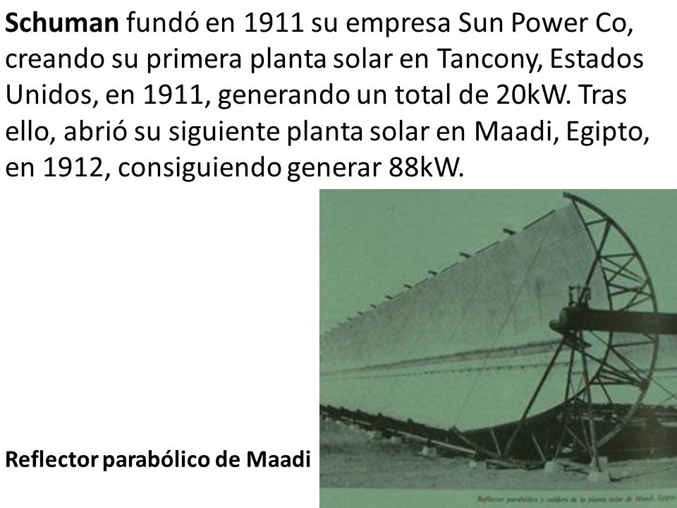 Schuman fundó en 1911 su empresa Sun Power Co, creando su primera planta solar en Tancony, Estados Unidos, en 1911, generando un total de 20kW. Tras ello, abrió su siguiente planta solar en Maadi, Egipto, en 1912, consiguiendo generar 88kW.