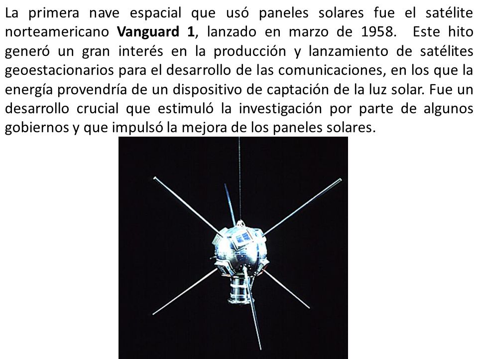 La primera nave espacial que usó paneles solares fue el satélite norteamericano Vanguard 1, lanzado en marzo de Este hito generó un gran interés en la producción y lanzamiento de satélites geoestacionarios para el desarrollo de las comunicaciones, en los que la energía provendría de un dispositivo de captación de la luz solar.