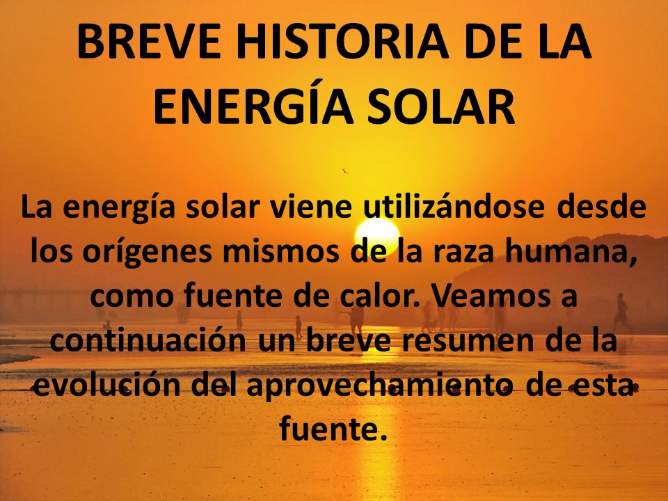 BREVE HISTORIA DE LA ENERGÍA SOLAR La energía solar viene utilizándose desde los orígenes mismos de la raza humana, como fuente de calor.
