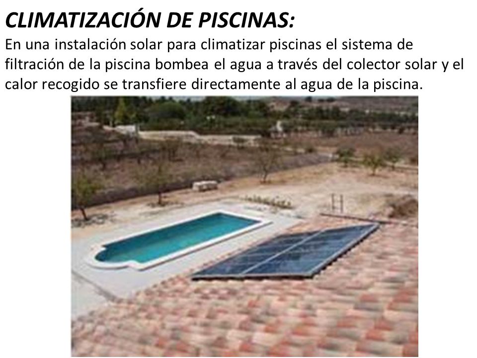 CLIMATIZACIÓN DE PISCINAS: En una instalación solar para climatizar piscinas el sistema de filtración de la piscina bombea el agua a través del colector solar y el calor recogido se transfiere directamente al agua de la piscina.