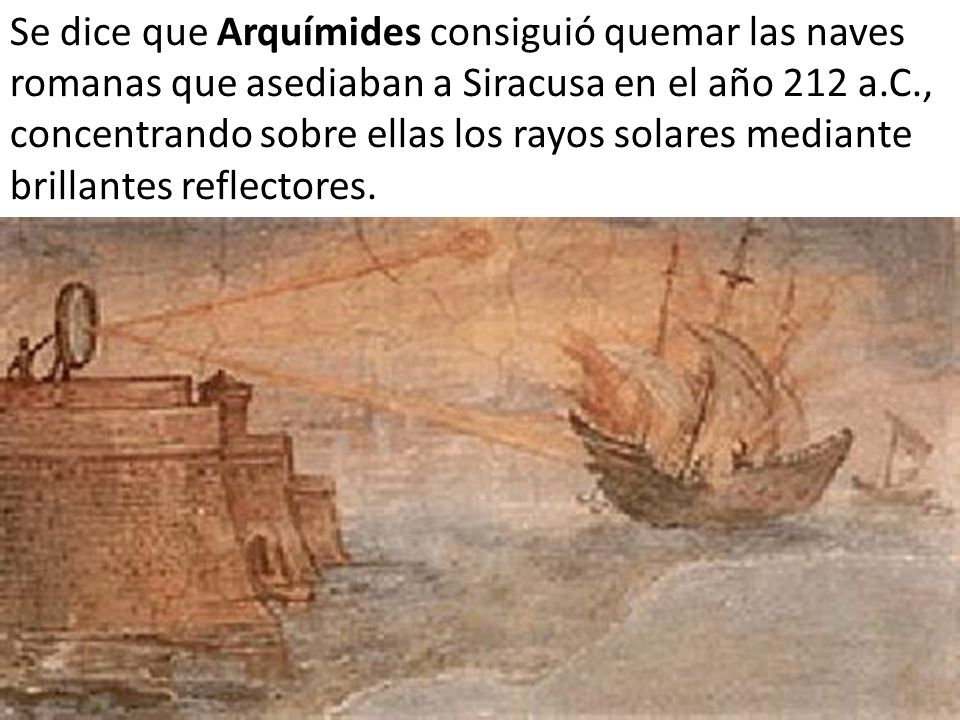 Se dice que Arquímides consiguió quemar las naves romanas que asediaban a Siracusa en el año 212 a.C., concentrando sobre ellas los rayos solares mediante brillantes reflectores.