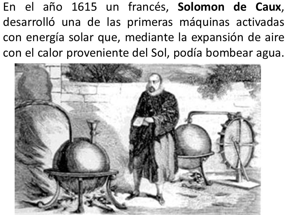 En el año 1615 un francés, Solomon de Caux, desarrolló una de las primeras máquinas activadas con energía solar que, mediante la expansión de aire con el calor proveniente del Sol, podía bombear agua.