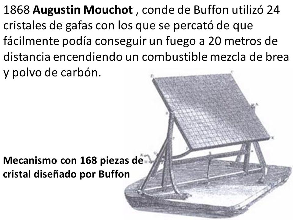 1868 Augustin Mouchot , conde de Buffon utilizó 24 cristales de gafas con los que se percató de que fácilmente podía conseguir un fuego a 20 metros de distancia encendiendo un combustible mezcla de brea y polvo de carbón.