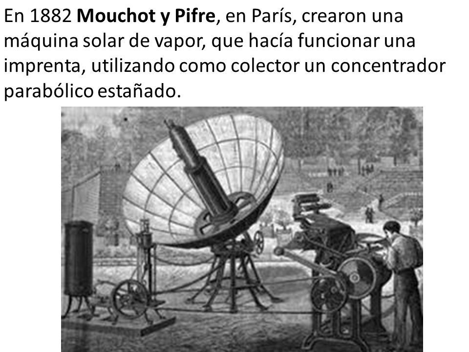 En 1882 Mouchot y Pifre, en París, crearon una máquina solar de vapor, que hacía funcionar una imprenta, utilizando como colector un concentrador parabólico estañado.