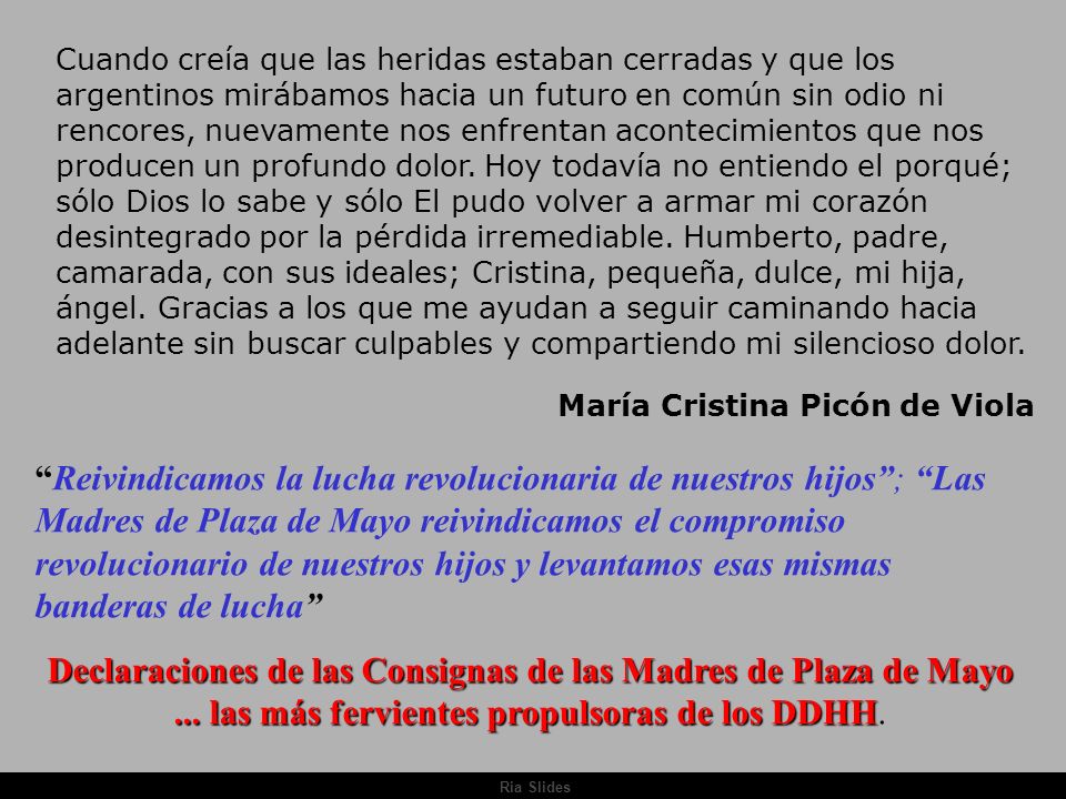 Cuando creía que las heridas estaban cerradas y que los argentinos mirábamos hacia un futuro en común sin odio ni rencores, nuevamente nos enfrentan acontecimientos que nos producen un profundo dolor. Hoy todavía no entiendo el porqué; sólo Dios lo sabe y sólo El pudo volver a armar mi corazón desintegrado por la pérdida irremediable. Humberto, padre, camarada, con sus ideales; Cristina, pequeña, dulce, mi hija, ángel. Gracias a los que me ayudan a seguir caminando hacia adelante sin buscar culpables y compartiendo mi silencioso dolor.