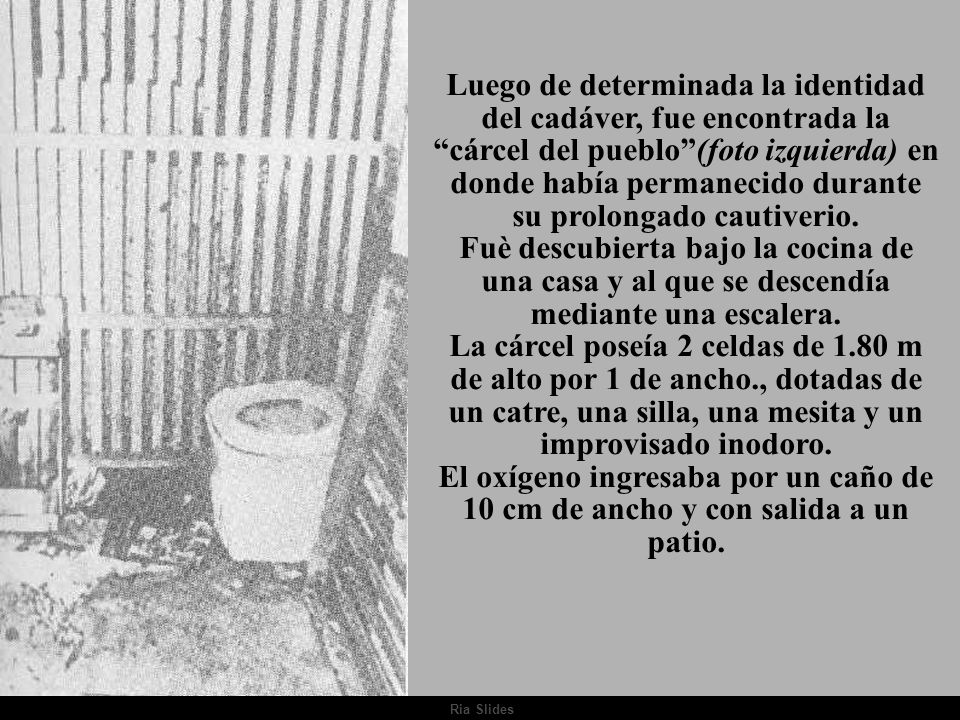 Luego de determinada la identidad del cadáver, fue encontrada la cárcel del pueblo (foto izquierda) en donde había permanecido durante su prolongado cautiverio. Fuè descubierta bajo la cocina de una casa y al que se descendía mediante una escalera. La cárcel poseía 2 celdas de 1.80 m de alto por 1 de ancho., dotadas de un catre, una silla, una mesita y un improvisado inodoro. El oxígeno ingresaba por un caño de 10 cm de ancho y con salida a un patio.