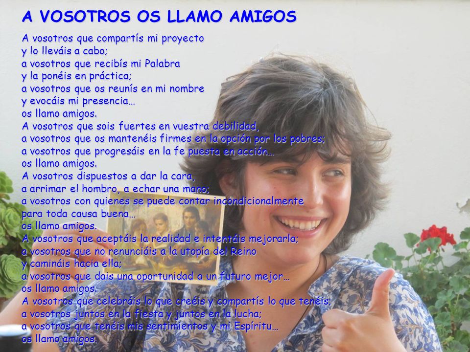 A VOSOTROS OS LLAMO AMIGOS A vosotros que compartís mi proyecto y lo lleváis a cabo; a vosotros que recibís mi Palabra y la ponéis en práctica; a vosotros que os reunís en mi nombre y evocáis mi presencia… os llamo amigos.