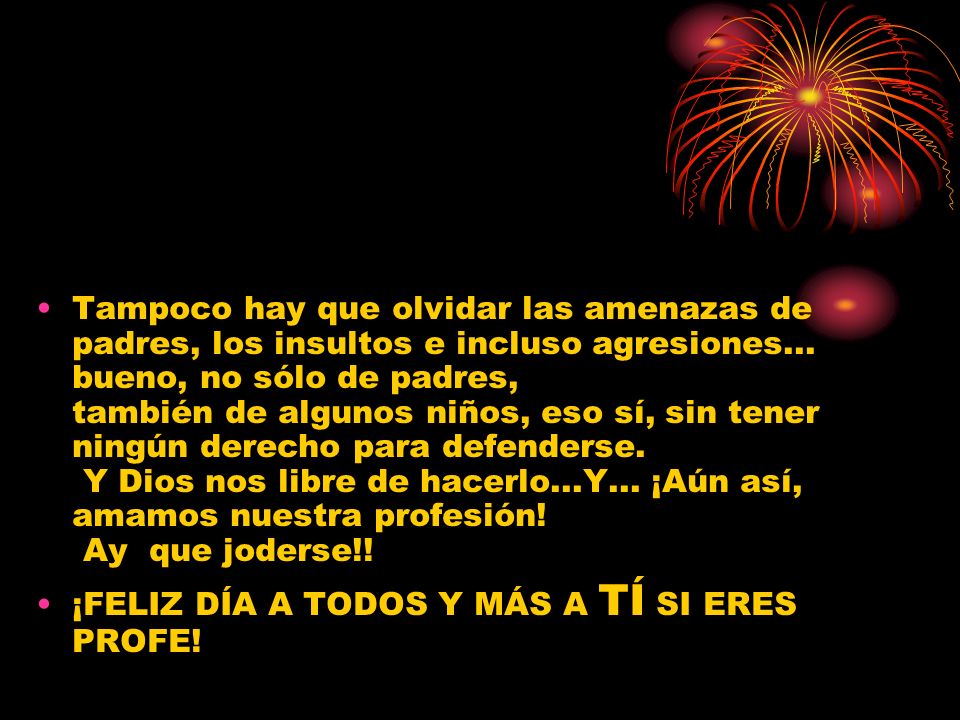 Tampoco hay que olvidar las amenazas de padres, los insultos e incluso agresiones... bueno, no sólo de padres, también de algunos niños, eso sí, sin tener ningún derecho para defenderse. Y Dios nos libre de hacerlo...Y... ¡Aún así, amamos nuestra profesión! Ay que joderse!!