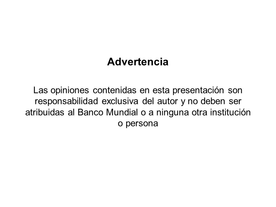Advertencia Las opiniones contenidas en esta presentación son responsabilidad exclusiva del autor y no deben ser atribuidas al Banco Mundial o a ninguna otra institución o persona