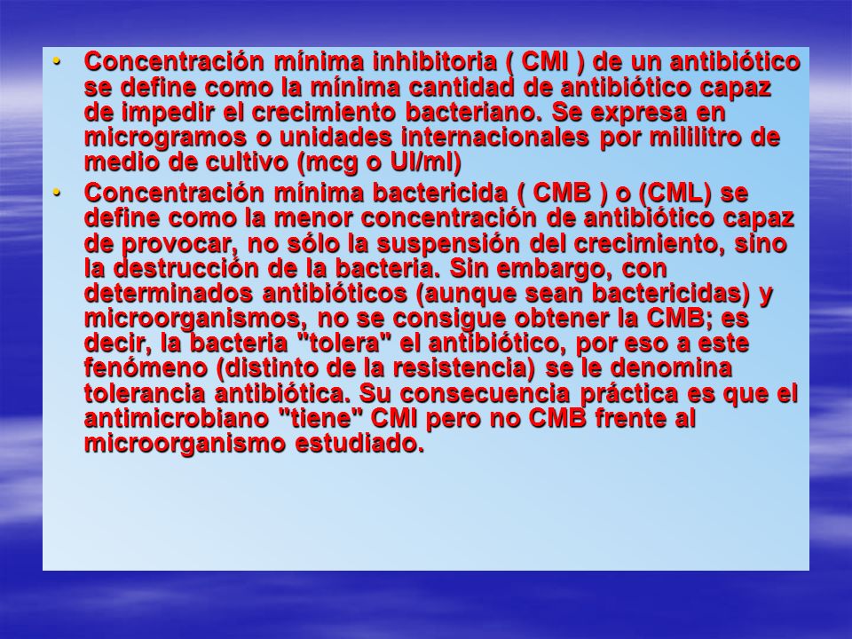 Concentración mínima inhibitoria ( CMI ) de un antibiótico se define como la mínima cantidad de antibiótico capaz de impedir el crecimiento bacteriano. Se expresa en microgramos o unidades internacionales por mililitro de medio de cultivo (mcg o UI/ml)