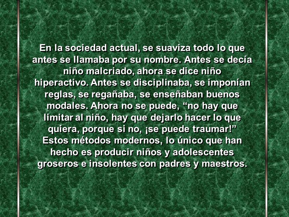 En la sociedad actual, se suaviza todo lo que antes se llamaba por su nombre. Antes se decía niño malcriado, ahora se dice niño hiperactivo. Antes se disciplinaba, se imponían reglas, se regañaba, se enseñaban buenos modales. Ahora no se puede, no hay que limitar al niño, hay que dejarlo hacer lo que quiera, porque si no, ¡se puede traumar!