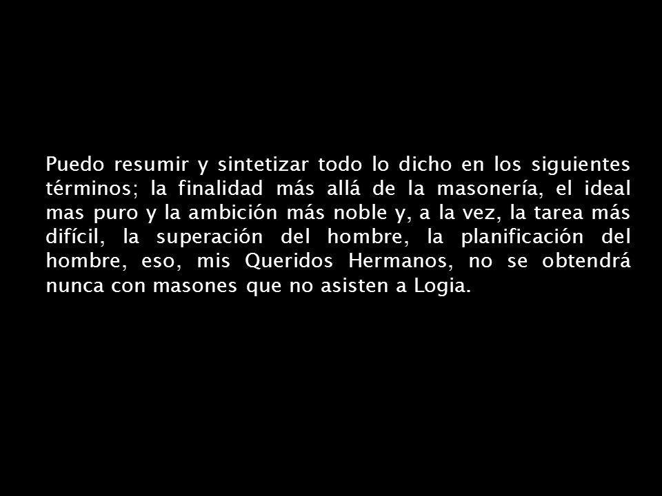 Puedo resumir y sintetizar todo lo dicho en los siguientes términos; la finalidad más allá de la masonería, el ideal mas puro y la ambición más noble y, a la vez, la tarea más difícil, la superación del hombre, la planificación del hombre, eso, mis Queridos Hermanos, no se obtendrá nunca con masones que no asisten a Logia.