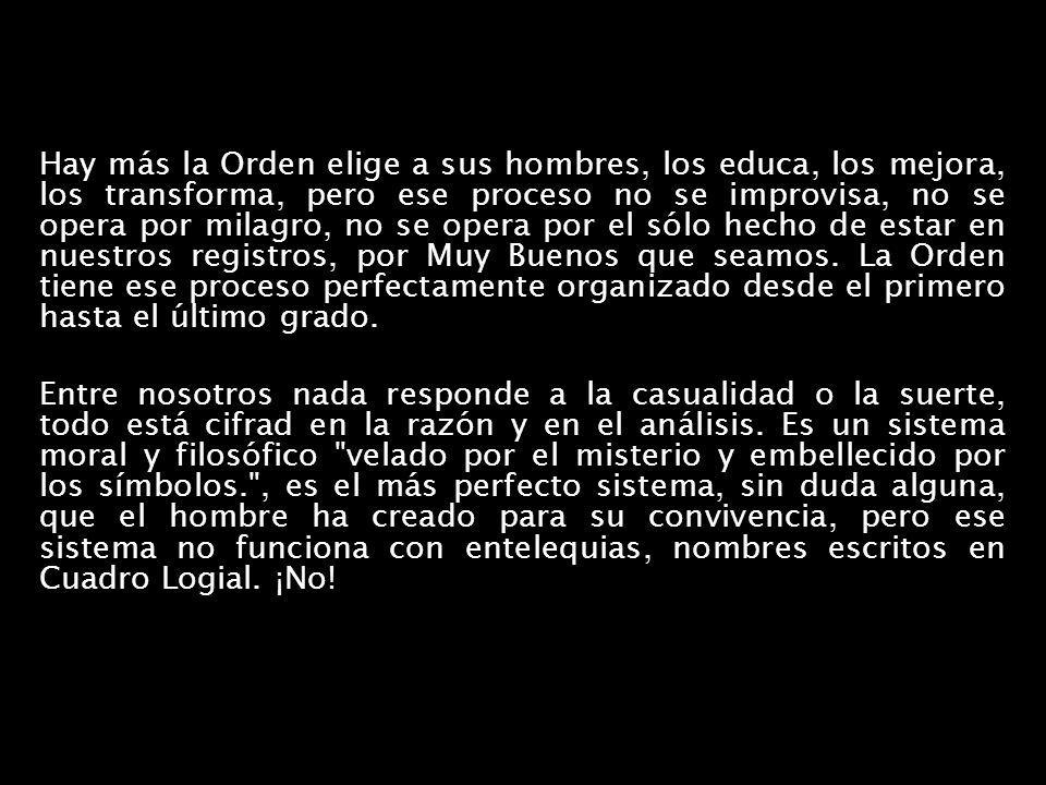Hay más la Orden elige a sus hombres, los educa, los mejora, los transforma, pero ese proceso no se improvisa, no se opera por milagro, no se opera por el sólo hecho de estar en nuestros registros, por Muy Buenos que seamos. La Orden tiene ese proceso perfectamente organizado desde el primero hasta el último grado.