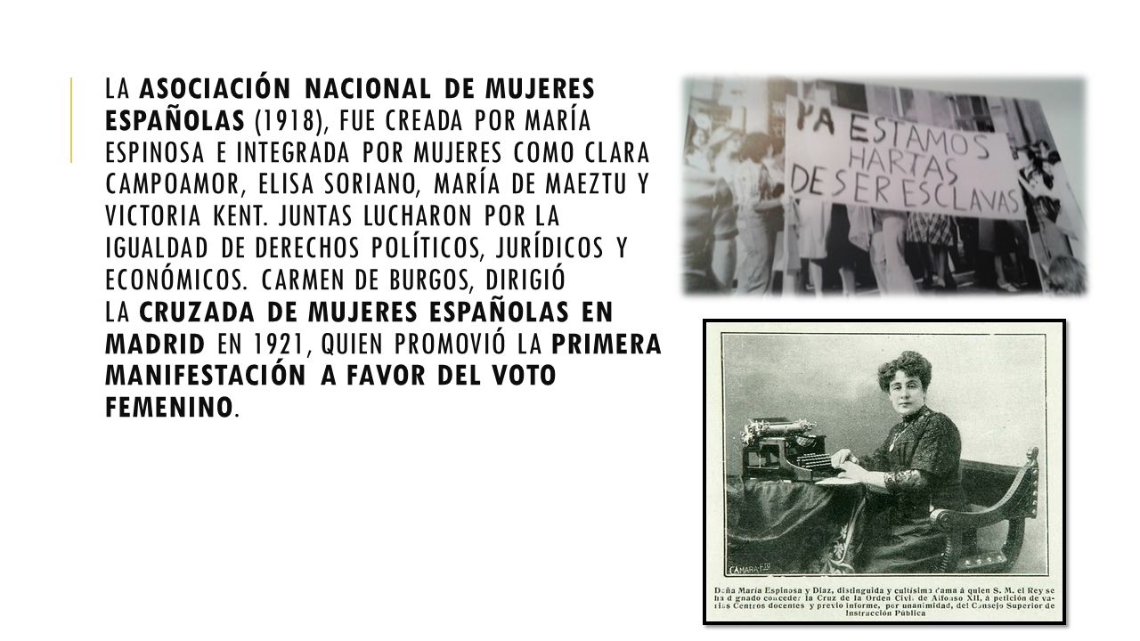 La Asociación Nacional de Mujeres españolas (1918), fue creada por María Espinosa e integrada por mujeres como Clara Campoamor, Elisa Soriano, María de Maeztu y Victoria Kent.