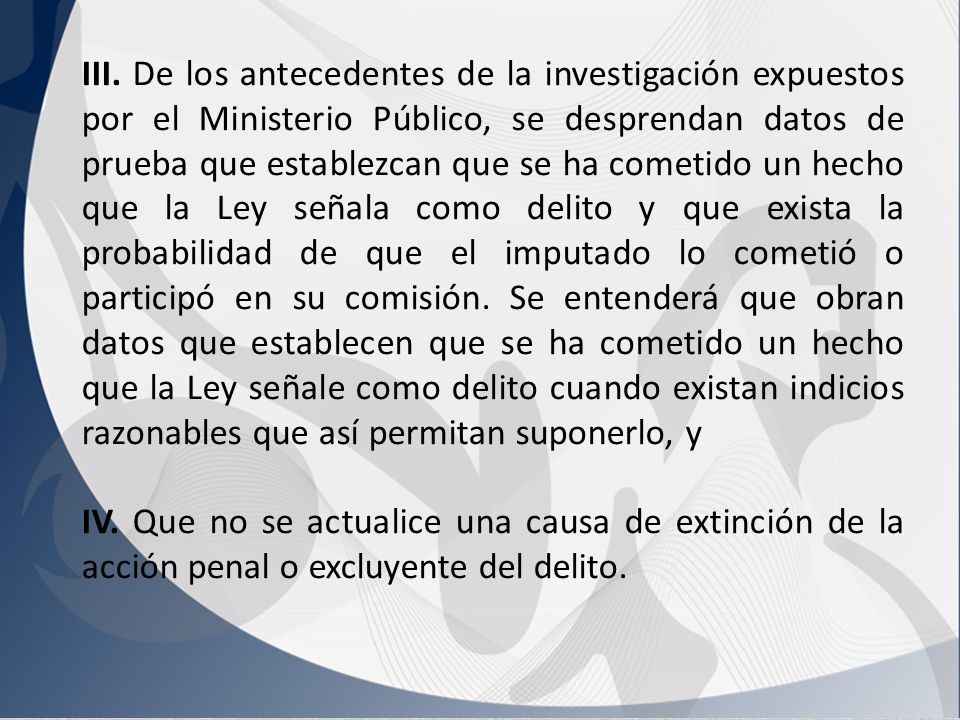 III. De los antecedentes de la investigación expuestos por el Ministerio Público, se desprendan datos de prueba que establezcan que se ha cometido un hecho que la Ley señala como delito y que exista la probabilidad de que el imputado lo cometió o participó en su comisión. Se entenderá que obran datos que establecen que se ha cometido un hecho que la Ley señale como delito cuando existan indicios razonables que así permitan suponerlo, y