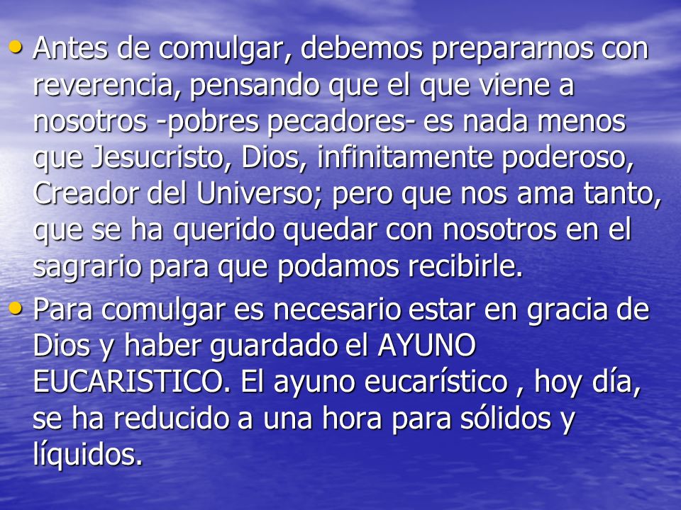 Antes de comulgar, debemos prepararnos con reverencia, pensando que el que viene a nosotros -pobres pecadores- es nada menos que Jesucristo, Dios, infinitamente poderoso, Creador del Universo; pero que nos ama tanto, que se ha querido quedar con nosotros en el sagrario para que podamos recibirle.