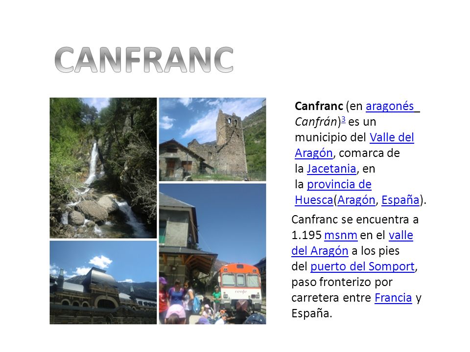 CANFRANC Canfranc (en aragonés Canfrán)3 es un municipio del Valle del Aragón, comarca de la Jacetania, en la provincia de Huesca(Aragón, España).
