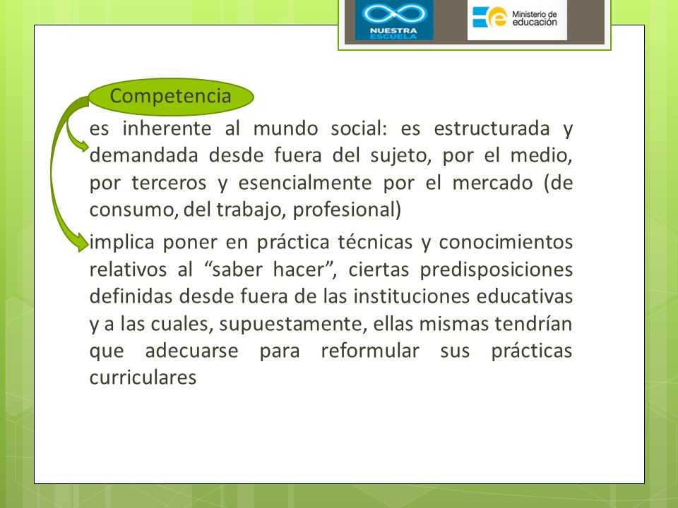 Competencia es inherente al mundo social: es estructurada y demandada desde fuera del sujeto, por el medio, por terceros y esencialmente por el mercado (de consumo, del trabajo, profesional) implica poner en práctica técnicas y conocimientos relativos al saber hacer , ciertas predisposiciones definidas desde fuera de las instituciones educativas y a las cuales, supuestamente, ellas mismas tendrían que adecuarse para reformular sus prácticas curriculares