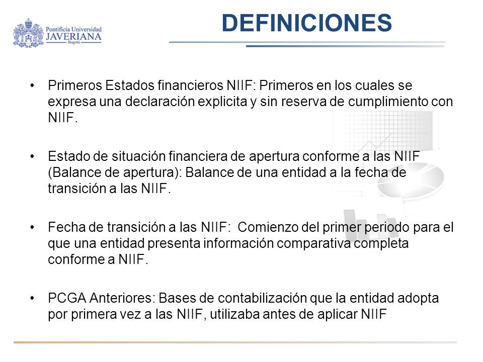 DEFINICIONES Primeros Estados financieros NIIF: Primeros en los cuales se expresa una declaración explicita y sin reserva de cumplimiento con NIIF.