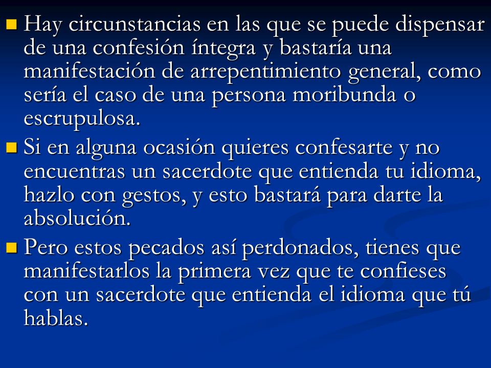 Hay circunstancias en las que se puede dispensar de una confesión íntegra y bastaría una manifestación de arrepentimiento general, como sería el caso de una persona moribunda o escrupulosa.