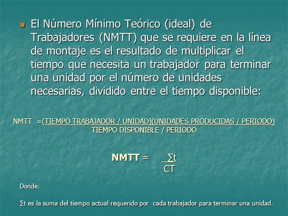 El Número Mínimo Teórico (ideal) de Trabajadores (NMTT) que se requiere en la línea de montaje es el resultado de multiplicar el tiempo que necesita un trabajador para terminar una unidad por el número de unidades necesarias, dividido entre el tiempo disponible: