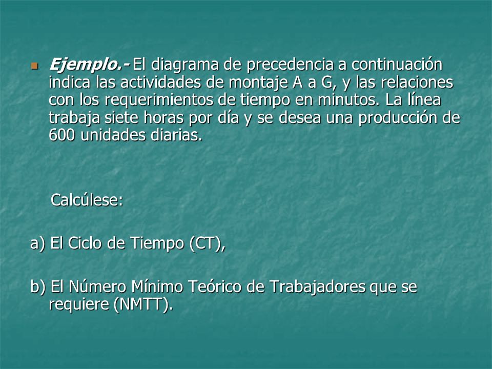 Ejemplo.- El diagrama de precedencia a continuación indica las actividades de montaje A a G, y las relaciones con los requerimientos de tiempo en minutos. La línea trabaja siete horas por día y se desea una producción de 600 unidades diarias.