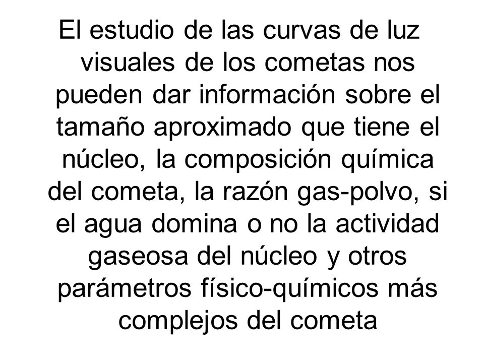 El estudio de las curvas de luz visuales de los cometas nos pueden dar información sobre el tamaño aproximado que tiene el núcleo, la composición química del cometa, la razón gas-polvo, si el agua domina o no la actividad gaseosa del núcleo y otros parámetros físico-químicos más complejos del cometa