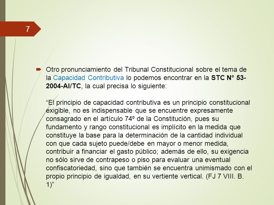 Otro pronunciamiento del Tribunal Constitucional sobre el tema de la Capacidad Contributiva lo podemos encontrar en la STC N° AI/TC, la cual precisa lo siguiente: El principio de capacidad contributiva es un principio constitucional exigible, no es indispensable que se encuentre expresamente consagrado en el artículo 74º de la Constitución, pues su fundamento y rango constitucional es implícito en la medida que constituye la base para la determinación de la cantidad individual con que cada sujeto puede/debe en mayor o menor medida, contribuir a financiar el gasto público; además de ello, su exigencia no sólo sirve de contrapeso o piso para evaluar una eventual confiscatoriedad, sino que también se encuentra unimismado con el propio principio de igualdad, en su vertiente vertical.