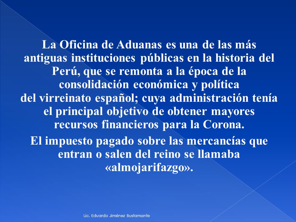 La Oficina de Aduanas es una de las más antiguas instituciones públicas en la historia del Perú, que se remonta a la época de la consolidación económica y política del virreinato español; cuya administración tenía el principal objetivo de obtener mayores recursos financieros para la Corona. El impuesto pagado sobre las mercancías que entran o salen del reino se llamaba «almojarifazgo».