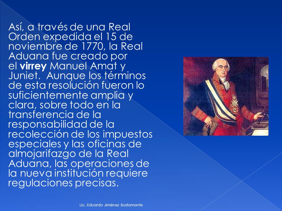 Así, a través de una Real Orden expedida el 15 de noviembre de 1770, la Real Aduana fue creado por el virrey Manuel Amat y Juniet. Aunque los términos de esta resolución fueron lo suficientemente amplia y clara, sobre todo en la transferencia de la responsabilidad de la recolección de los impuestos especiales y las oficinas de almojarifazgo de la Real Aduana, las operaciones de la nueva institución requiere regulaciones precisas.