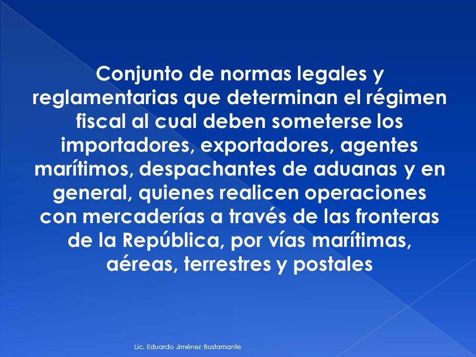 Conjunto de normas legales y reglamentarias que determinan el régimen fiscal al cual deben someterse los importadores, exportadores, agentes marítimos, despachantes de aduanas y en general, quienes realicen operaciones con mercaderías a través de las fronteras de la República, por vías marítimas, aéreas, terrestres y postales