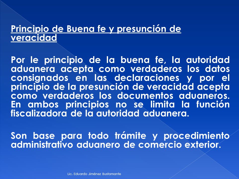 Principio de Buena fe y presunción de veracidad Por le principio de la buena fe, la autoridad aduanera acepta como verdaderos los datos consignados en las declaraciones y por el principio de la presunción de veracidad acepta como verdaderos los documentos aduaneros. En ambos principios no se limita la función fiscalizadora de la autoridad aduanera. Son base para todo trámite y procedimiento administrativo aduanero de comercio exterior.