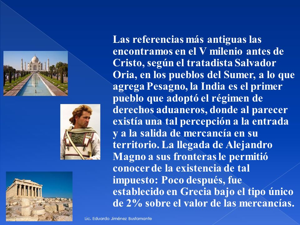 Las referencias más antiguas las encontramos en el V milenio antes de Cristo, según el tratadista Salvador Oria, en los pueblos del Sumer, a lo que agrega Pesagno, la India es el primer pueblo que adoptó el régimen de derechos aduaneros, donde al parecer existía una tal percepción a la entrada y a la salida de mercancía en su territorio. La llegada de Alejandro Magno a sus fronteras le permitió conocer de la existencia de tal impuesto: Poco después, fue establecido en Grecia bajo el tipo único de 2% sobre el valor de las mercancías.