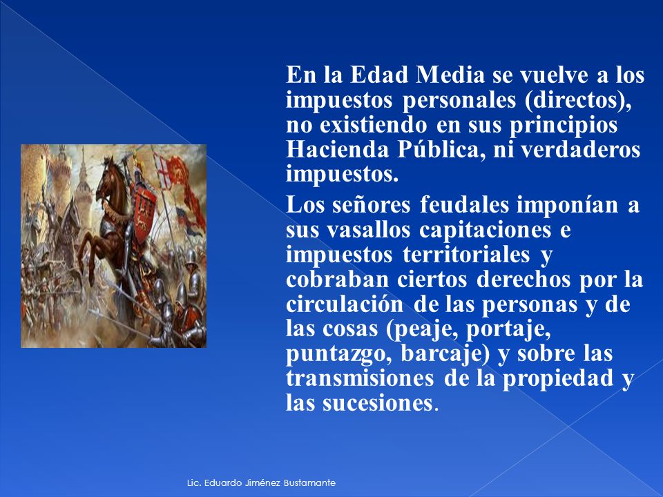 En la Edad Media se vuelve a los impuestos personales (directos), no existiendo en sus principios Hacienda Pública, ni verdaderos impuestos. Los señores feudales imponían a sus vasallos capitaciones e impuestos territoriales y cobraban ciertos derechos por la circulación de las personas y de las cosas (peaje, portaje, puntazgo, barcaje) y sobre las transmisiones de la propiedad y las sucesiones.