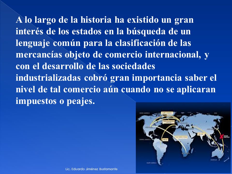A lo largo de la historia ha existido un gran interés de los estados en la búsqueda de un lenguaje común para la clasificación de las mercancías objeto de comercio internacional, y con el desarrollo de las sociedades industrializadas cobró gran importancia saber el nivel de tal comercio aún cuando no se aplicaran impuestos o peajes.