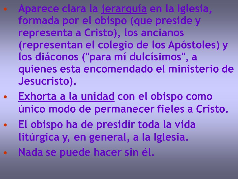 Aparece clara la jerarquía en la Iglesia, formada por el obispo (que preside y representa a Cristo), los ancianos (representan el colegio de los Apóstoles) y los diáconos ( para mí dulcísimos , a quienes esta encomendado el ministerio de Jesucristo).