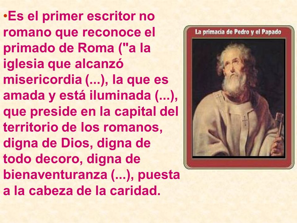 Es el primer escritor no romano que reconoce el primado de Roma ( a la iglesia que alcanzó misericordia (...), la que es amada y está iluminada (...), que preside en la capital del territorio de los romanos, digna de Dios, digna de todo decoro, digna de bienaventuranza (...), puesta a la cabeza de la caridad.
