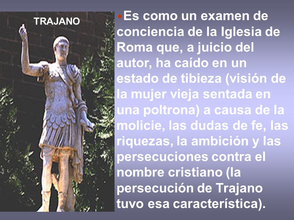 Es como un examen de conciencia de la Iglesia de Roma que, a juicio del autor, ha caído en un estado de tibieza (visión de la mujer vieja sentada en una poltrona) a causa de la molicie, las dudas de fe, las riquezas, la ambición y las persecuciones contra el nombre cristiano (la persecución de Trajano tuvo esa característica).