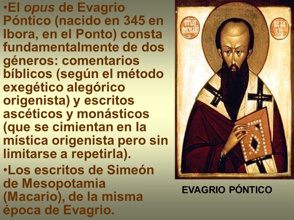 El opus de Evagrio Póntico (nacido en 345 en Ibora, en el Ponto) consta fundamentalmente de dos géneros: comentarios bíblicos (según el método exegético alegórico origenista) y escritos ascéticos y monásticos (que se cimientan en la mística origenista pero sin limitarse a repetirla).