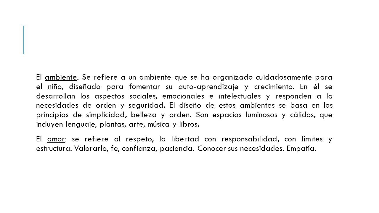 El ambiente: Se refiere a un ambiente que se ha organizado cuidadosamente para el niño, diseñado para fomentar su auto-aprendizaje y crecimiento. En él se desarrollan los aspectos sociales, emocionales e intelectuales y responden a la necesidades de orden y seguridad. El diseño de estos ambientes se basa en los principios de simplicidad, belleza y orden. Son espacios luminosos y cálidos, que incluyen lenguaje, plantas, arte, música y libros.