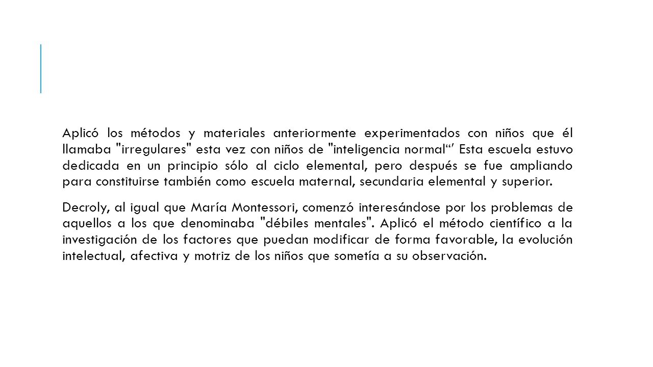 Aplicó los métodos y materiales anteriormente experimentados con niños que él llamaba irregulares esta vez con niños de inteligencia normal  Esta escuela estuvo dedicada en un principio sólo al ciclo elemental, pero después se fue ampliando para constituirse también como escuela maternal, secundaria elemental y superior.